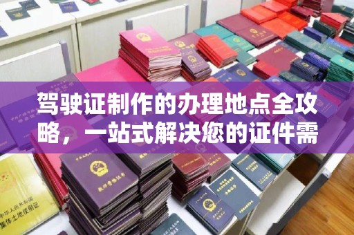 仪征驾驶证制作的办理地点全攻略，一站式解决您的证件需求