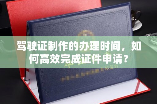仪征驾驶证制作的办理时间，如何高效完成证件申请？