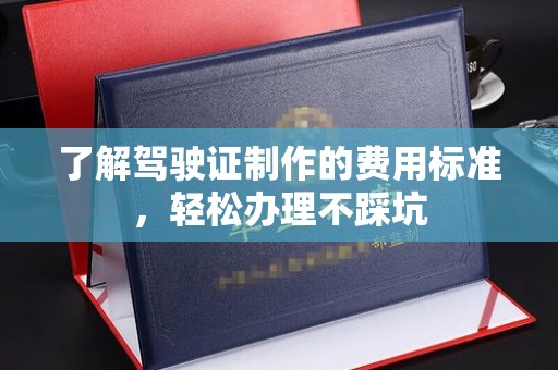 仪征了解驾驶证制作的费用标准，轻松办理不踩坑