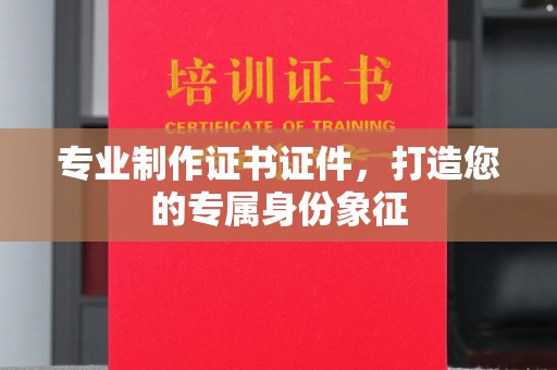 仪征专业制作证书证件，打造您的专属身份象征
