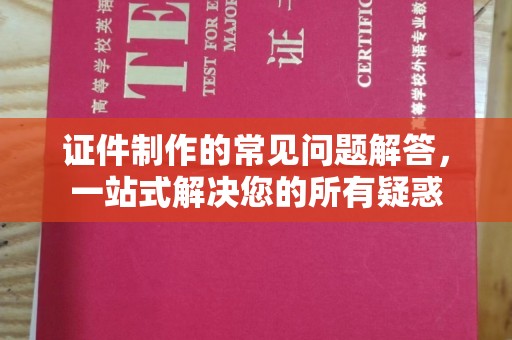 仪征证件制作的常见问题解答，一站式解决您的所有疑惑